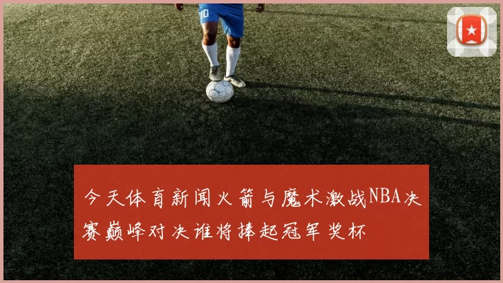 今天体育新闻火箭与魔术激战NBA决赛巅峰对决谁将捧起冠军奖杯