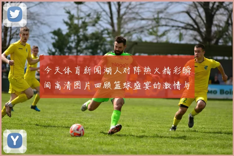 今天体育新闻湖人对阵热火精彩瞬间高清图片回顾篮球盛宴的激情与荣耀