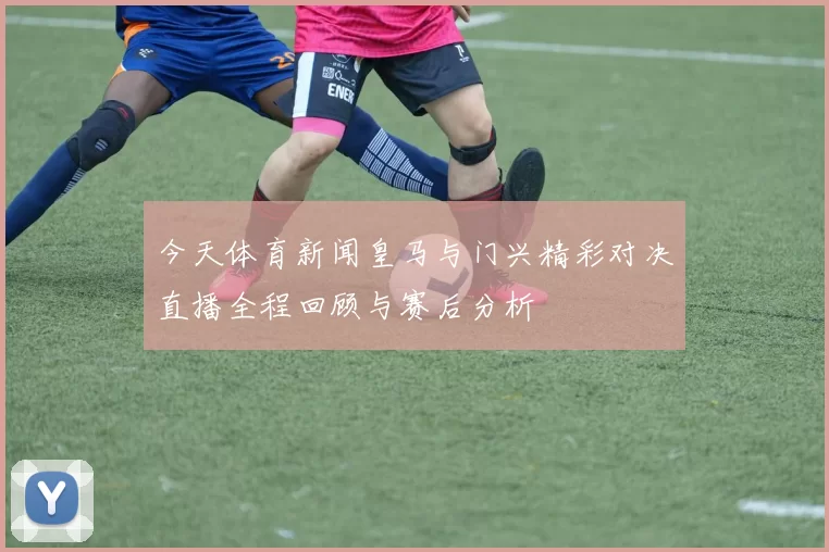 今天体育新闻皇马与门兴精彩对决直播全程回顾与赛后分析