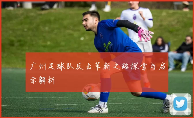 广州足球队反击革新之路探索与启示解析