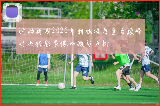运动新闻2026年利物浦与皇马巅峰对决精彩录像回顾与分析