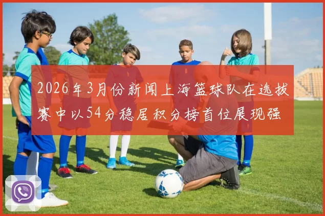 2026年3月份新闻上海篮球队在选拔赛中以54分稳居积分榜首位展现强劲实力